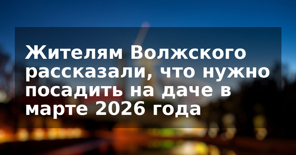 Жителям Волжского рассказали, что нужно посадить на даче в марте 2026 года