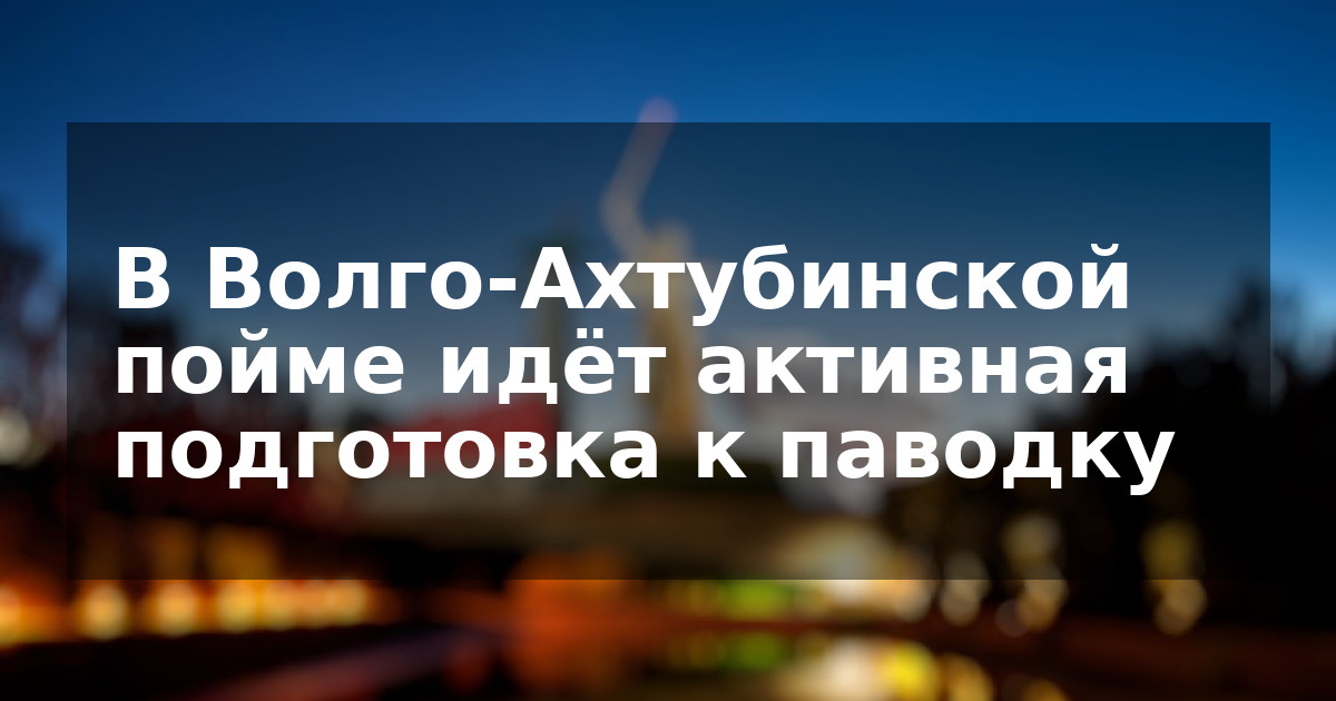 В Волго-Ахтубинской пойме идёт активная подготовка к паводку