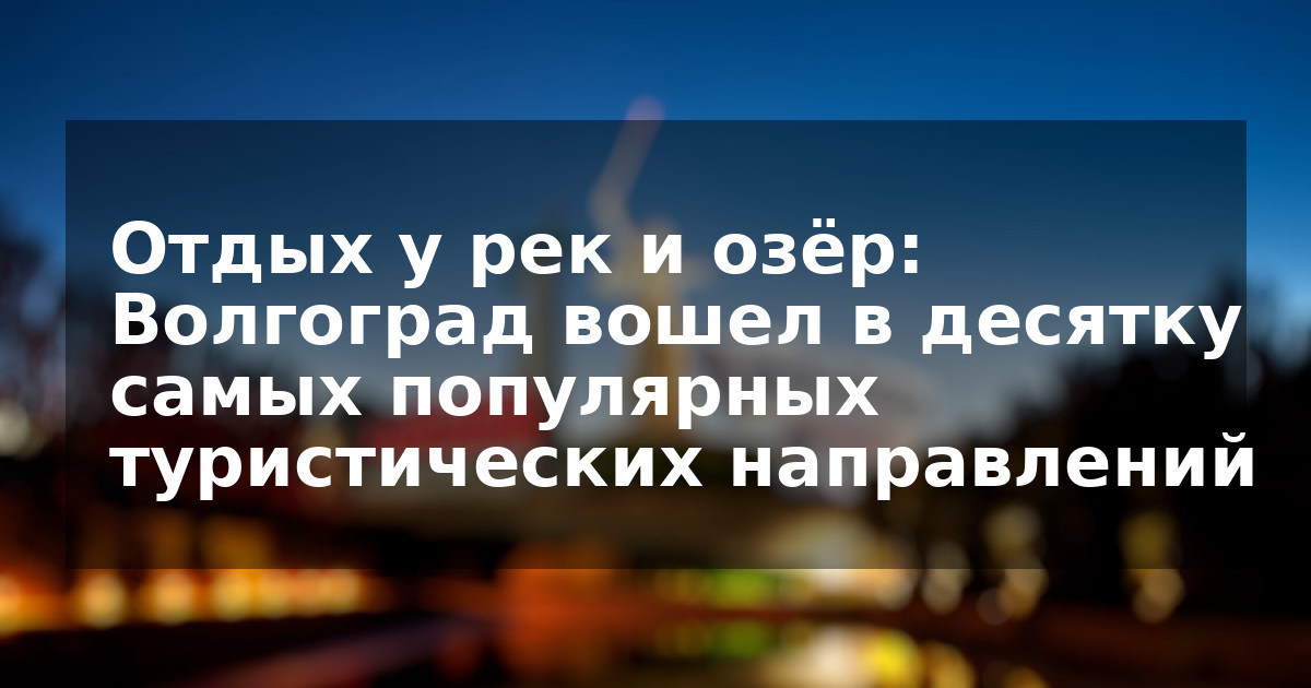 Отдых у рек и озёр: Волгоград вошел в десятку самых популярных туристических направлений