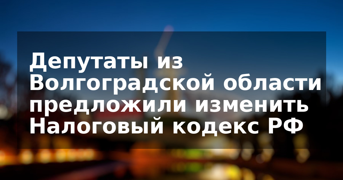 Депутаты из Волгоградской области предложили изменить Налоговый кодекс РФ