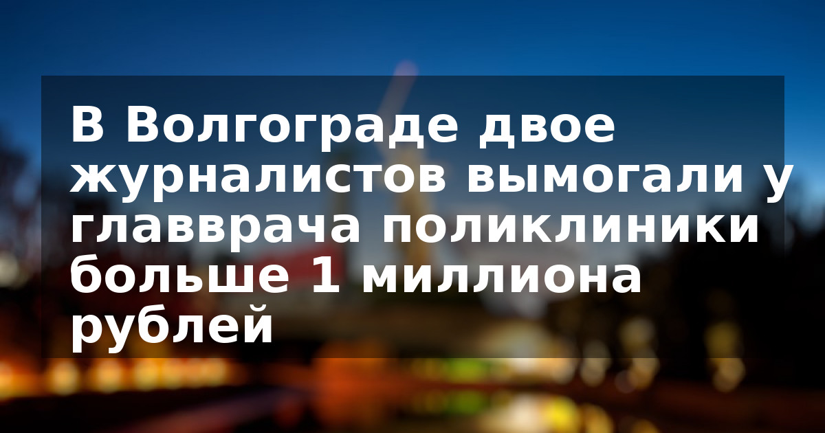 В Волгограде двое журналистов вымогали у главврача поликлиники больше 1 миллиона рублей