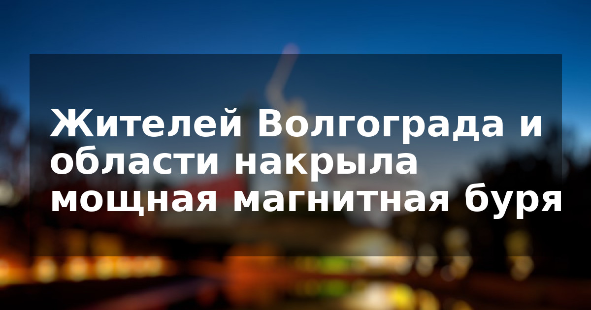 Жителей Волгограда и области накрыла мощная магнитная буря