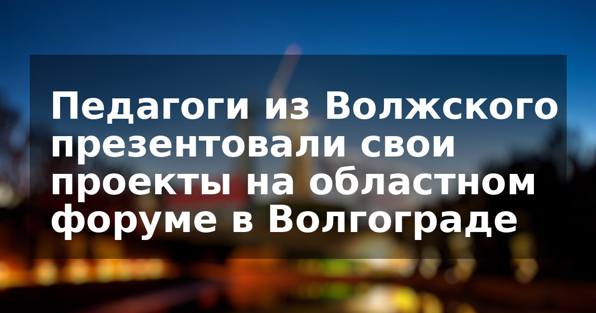 Педагоги из Волжского презентовали свои проекты на областном форуме в Волгограде