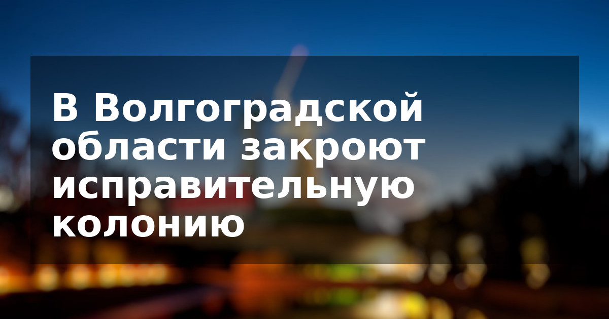 В Волгоградской области закроют исправительную колонию