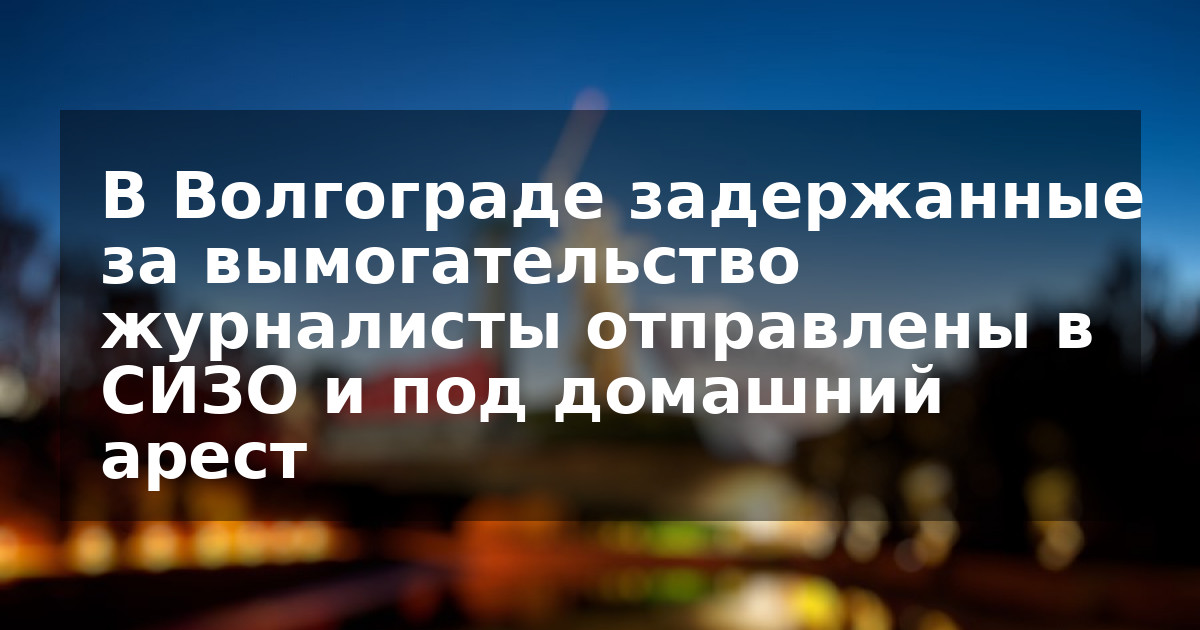 В Волгограде задержанные за вымогательство журналисты отправлены в СИЗО и под домашний арест