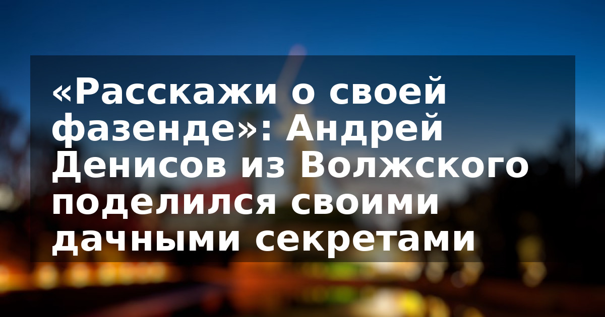 «Расскажи о своей фазенде»: Андрей Денисов из Волжского поделился своими дачными секретами