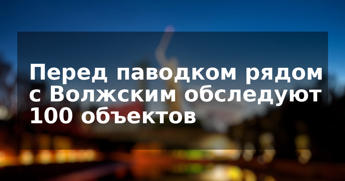 Перед паводком рядом с Волжским обследуют 100 объектов