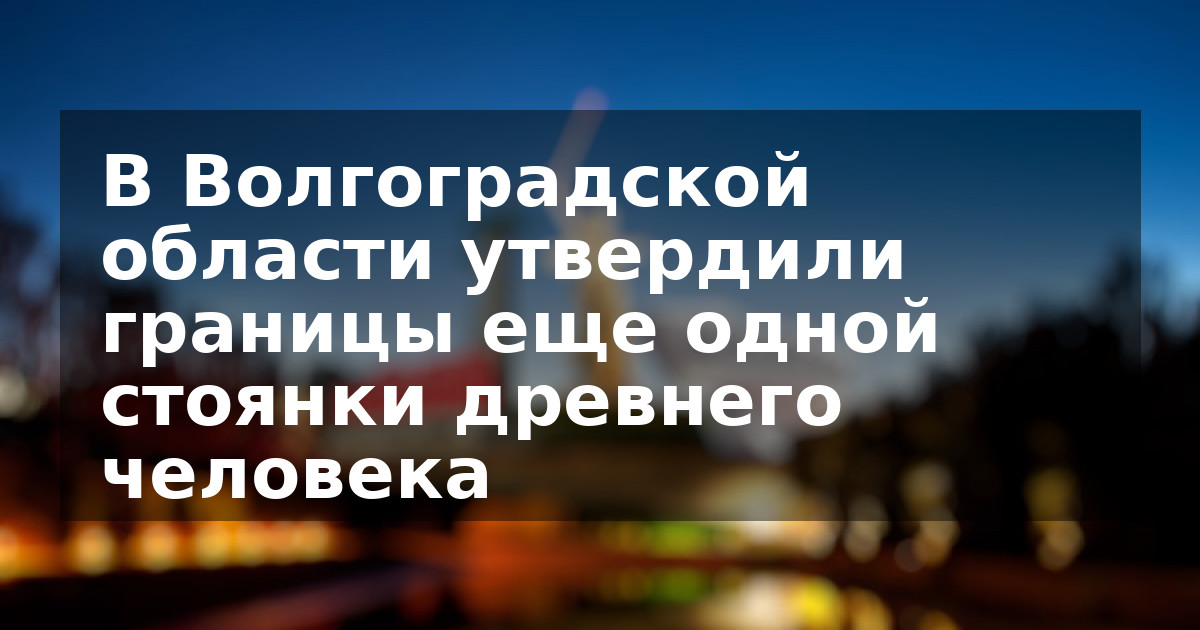 В Волгоградской области утвердили границы еще одной стоянки древнего человека