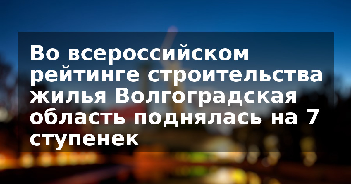 Во всероссийском рейтинге строительства жилья Волгоградская область поднялась на 7 ступенек