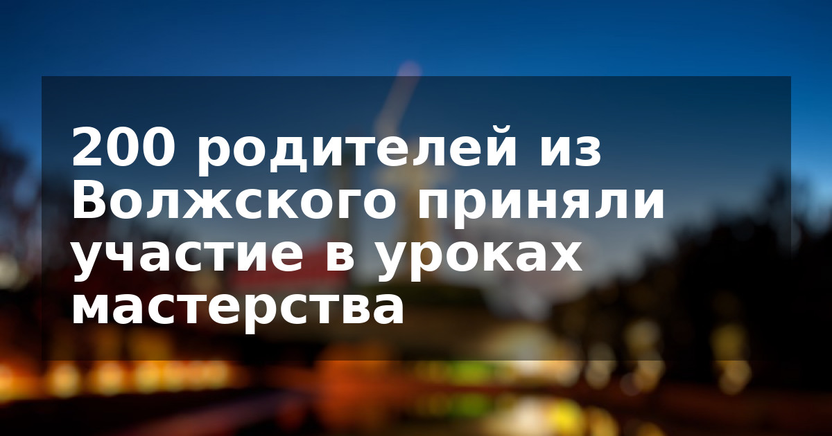 200 родителей из Волжского приняли участие в уроках мастерства