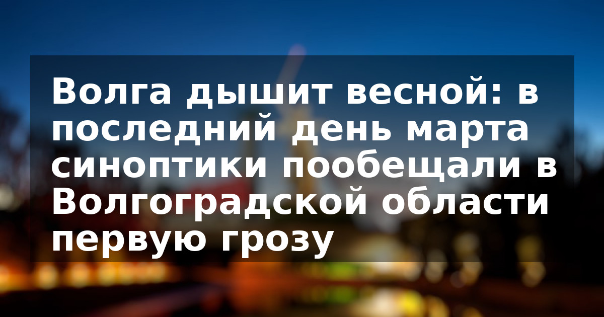 Волга дышит весной: в последний день марта синоптики пообещали в Волгоградской области первую грозу