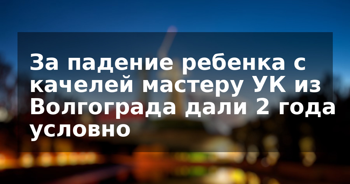 За падение ребенка с качелей мастеру УК из Волгограда дали 2 года условно 