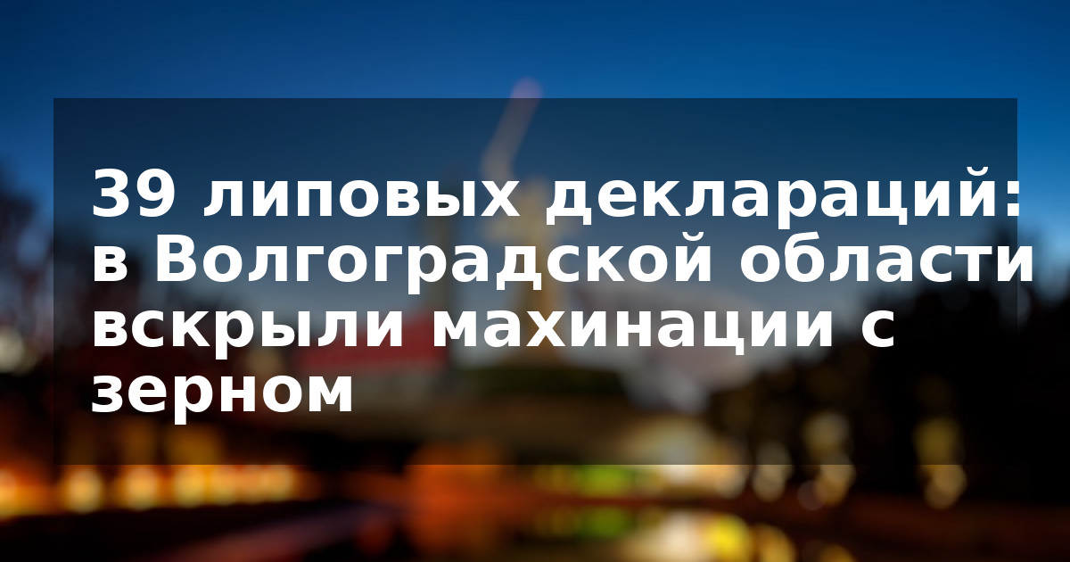 39 липовых деклараций: в Волгоградской области вскрыли махинации с зерном