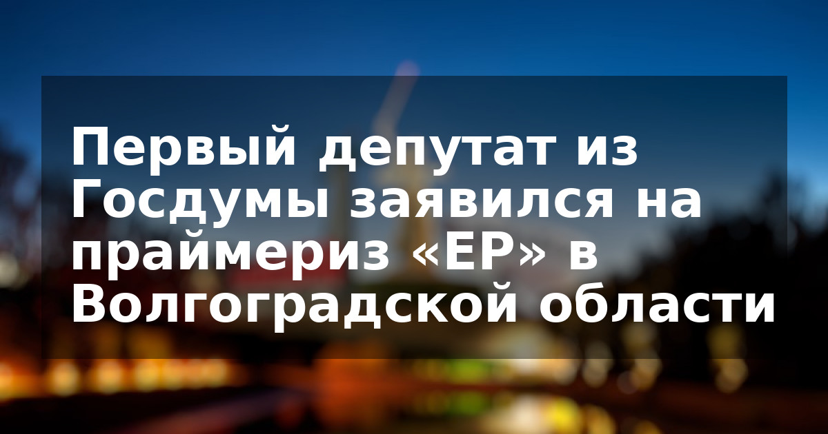 Первый депутат из Госдумы заявился на праймериз «ЕР» в Волгоградской области