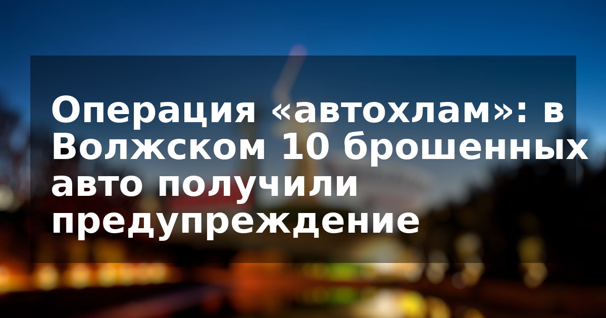 Операция «автохлам»: в Волжском 10 брошенных авто получили предупреждение
