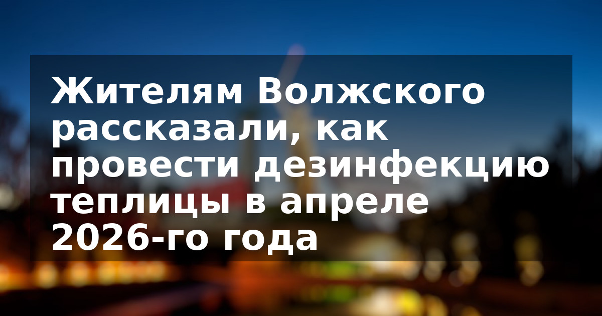 Жителям Волжского рассказали, как провести дезинфекцию теплицы в апреле 2026-го года