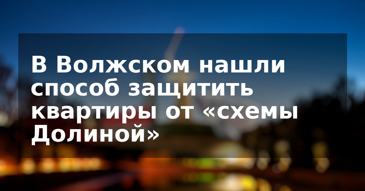 В Волжском нашли способ защитить квартиры от «схемы Долиной»