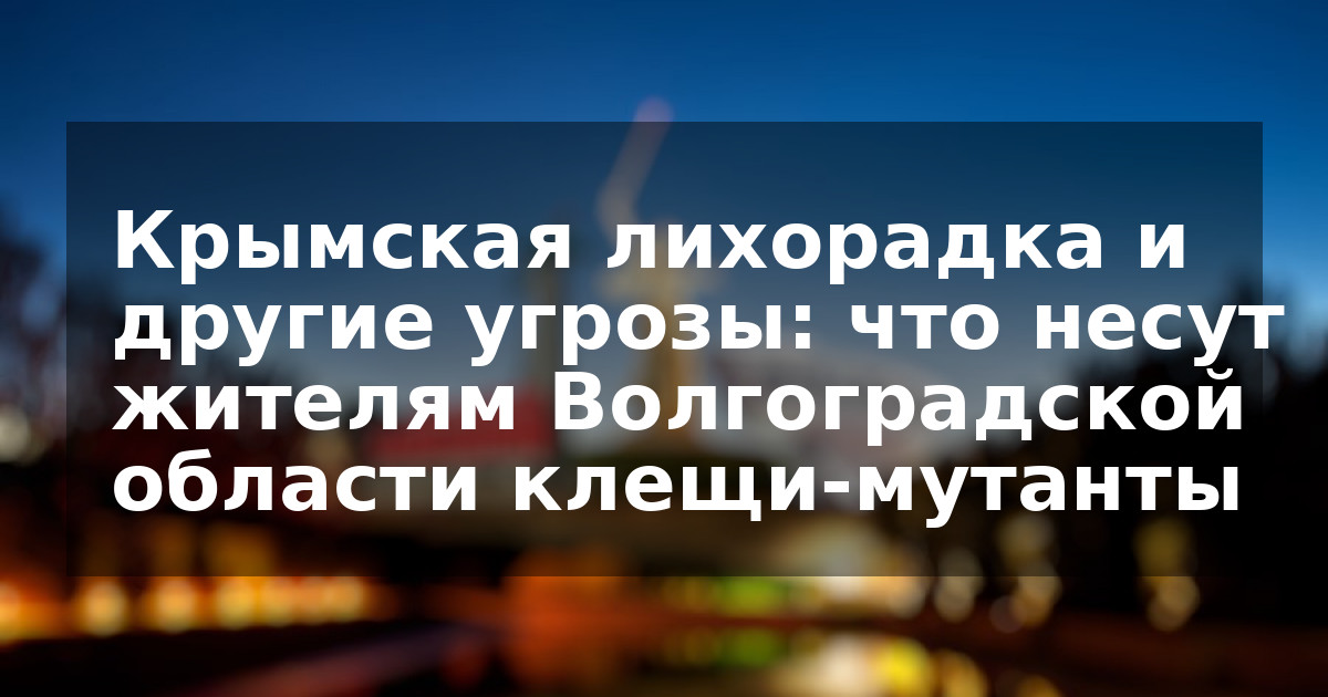 Крымская лихорадка и другие угрозы: что несут жителям Волгоградской области клещи-мутанты