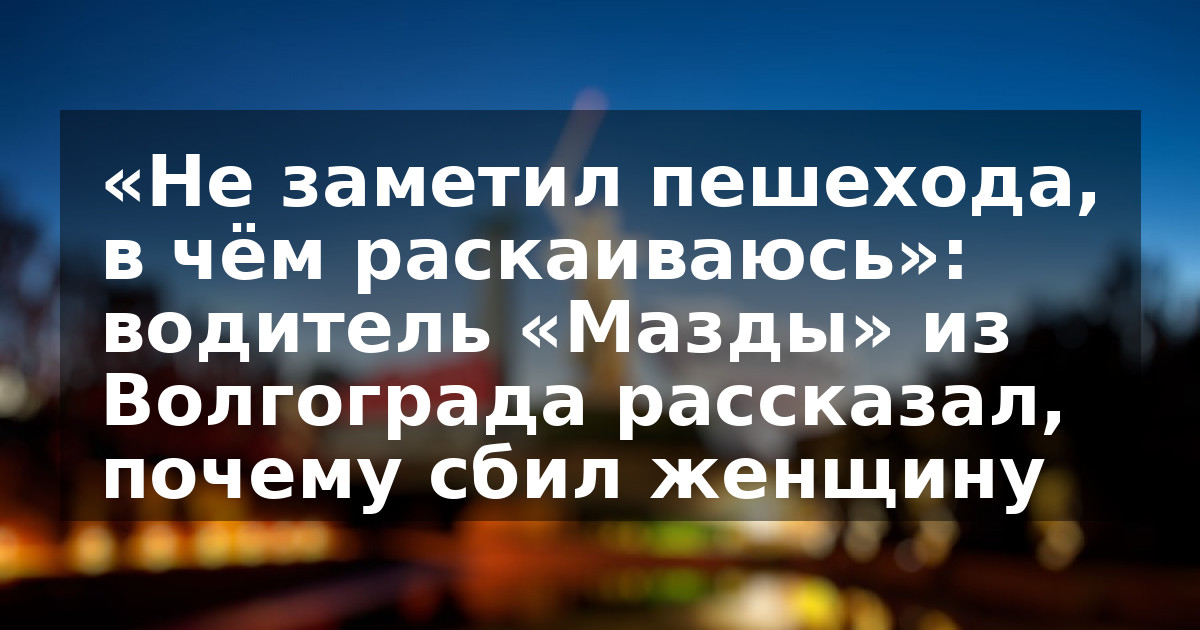 «Не заметил пешехода, в чём раскаиваюсь»: водитель «Мазды» из Волгограда рассказал, почему сбил женщину