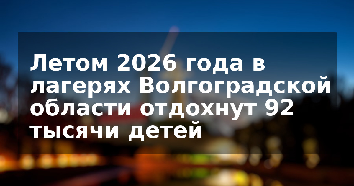 Летом 2026 года в лагерях Волгоградской области отдохнут 92 тысячи детей