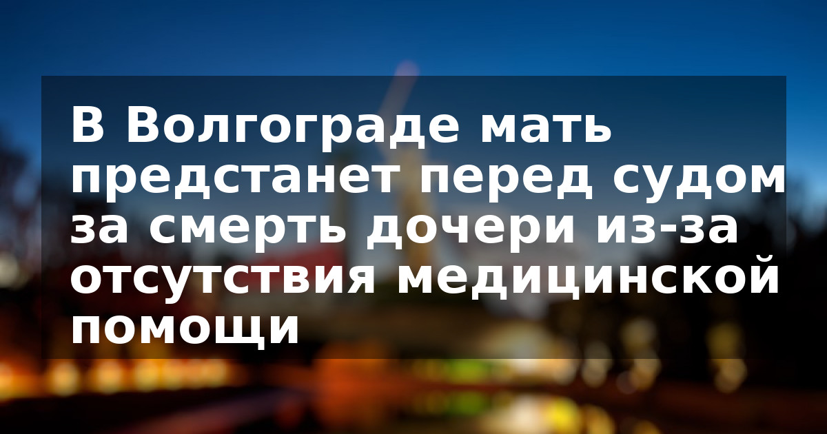В Волгограде мать предстанет перед судом за смерть дочери из-за отсутствия медицинской помощи