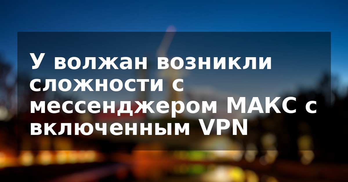 У волжан возникли сложности с мессенджером MAКС с включенным VPN