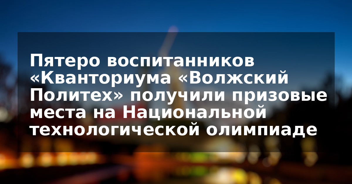 Пятеро воспитанников «Кванториума «Волжский Политех» получили призовые места на Национальной технологической олимпиаде