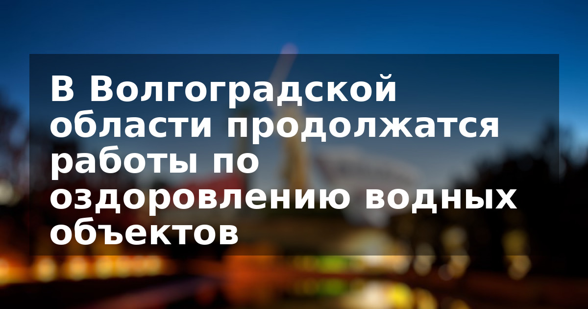 В Волгоградской области продолжатся работы по оздоровлению водных объектов
