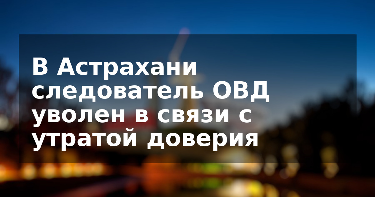 В Астрахани следователь ОВД уволен в связи с утратой доверия