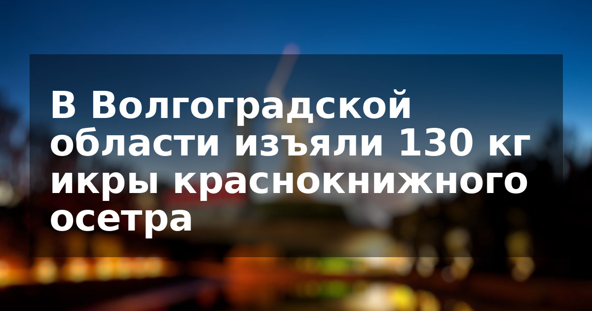 В Волгоградской области изъяли 130 кг икры краснокнижного осетра