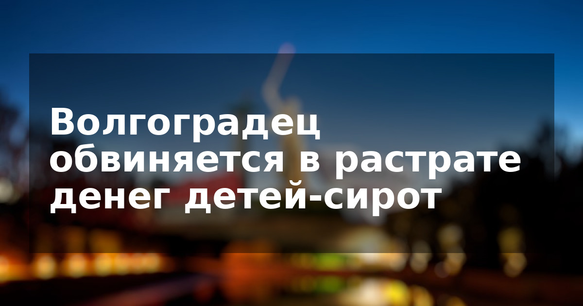 Волгоградец обвиняется в растрате денег детей-сирот