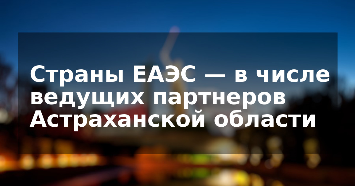 Страны ЕАЭС — в числе ведущих партнеров Астраханской области