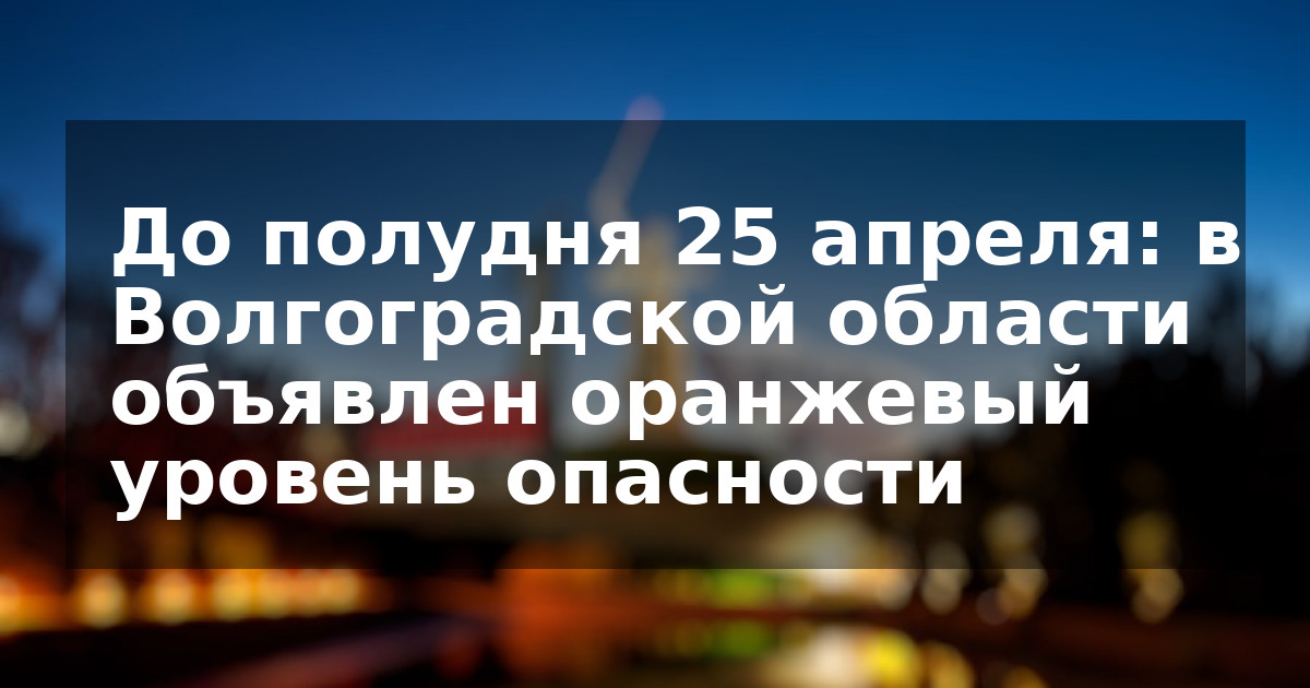 До полудня 25 апреля: в Волгоградской области объявлен оранжевый уровень опасности