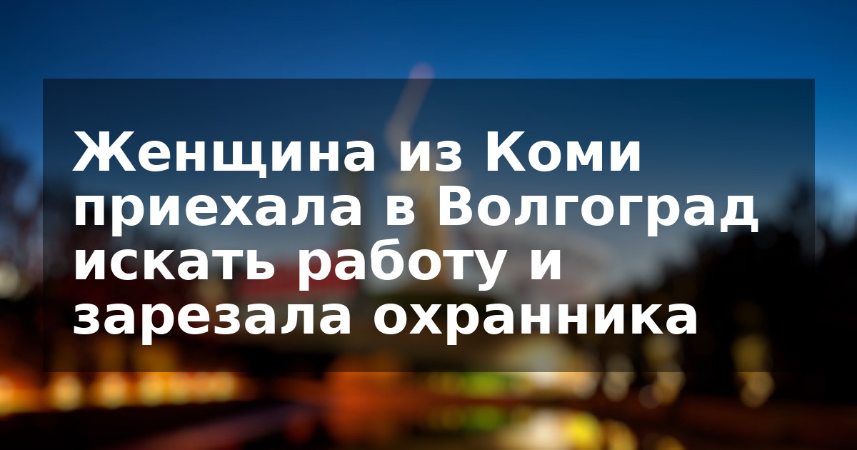 Женщина из Коми приехала в Волгоград искать работу и зарезала охранника