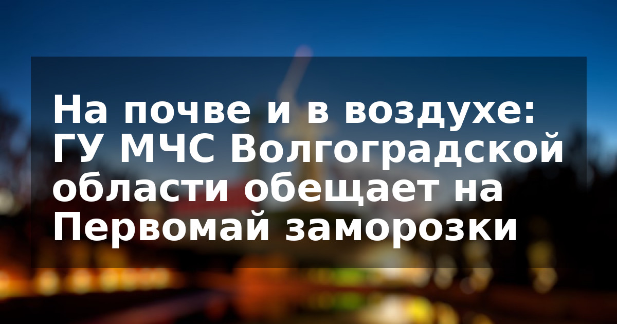 На почве и в воздухе: ГУ МЧС Волгоградской области обещает на Первомай заморозки