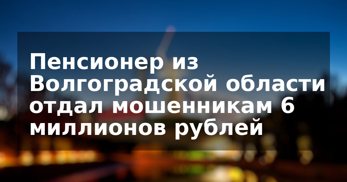 Пенсионер из Волгоградской области отдал мошенникам 6 миллионов рублей
