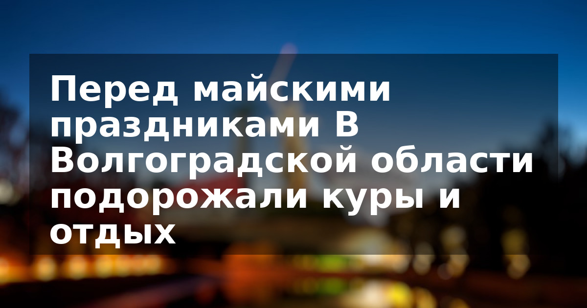 Перед майскими праздниками В Волгоградской области подорожали куры и отдых