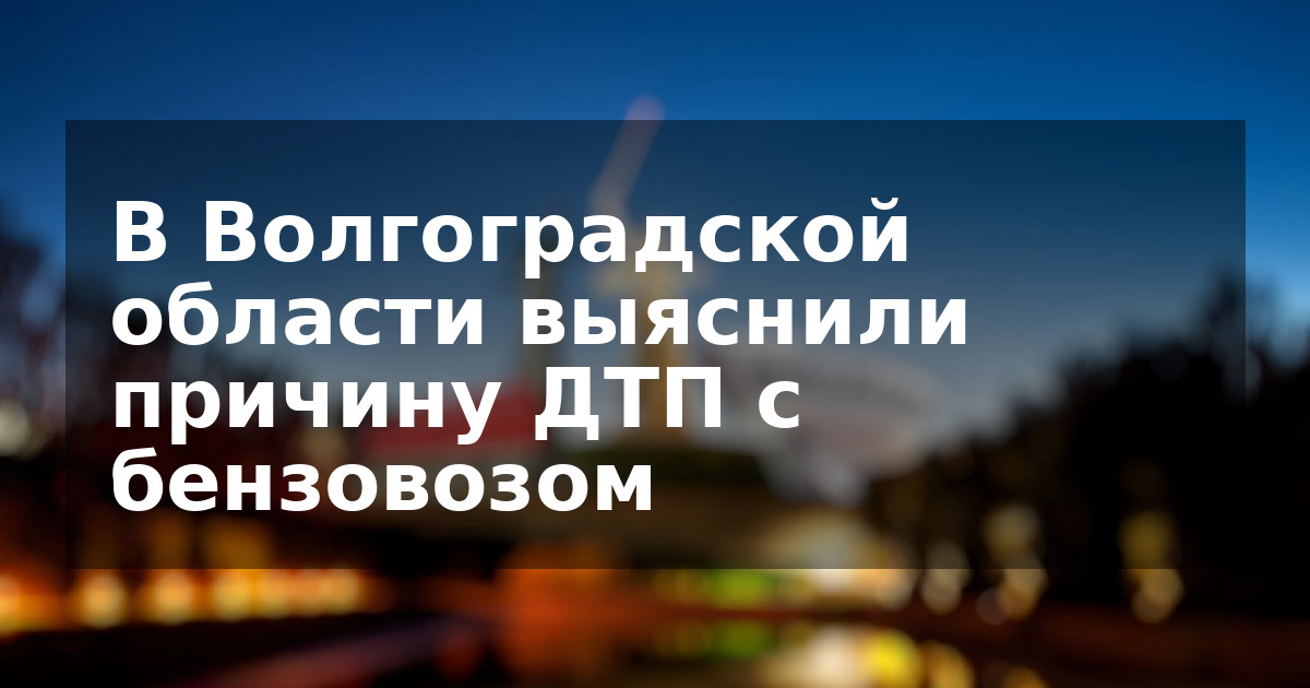 В Волгоградской области выяснили причину ДТП с бензовозом