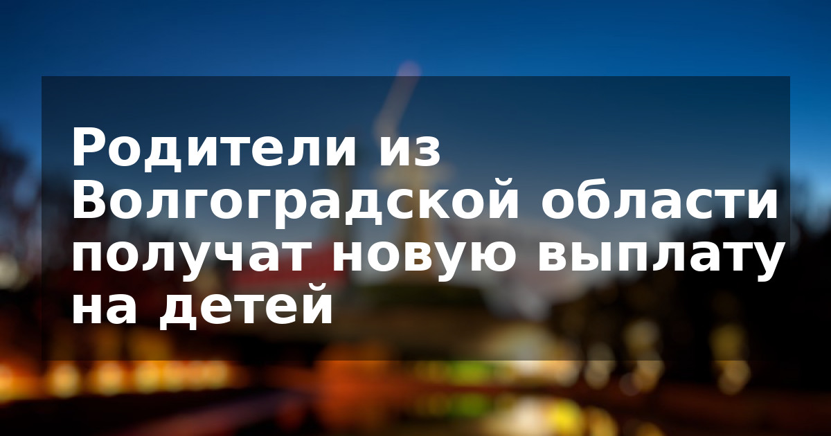 Родители из Волгоградской области получат новую выплату на детей