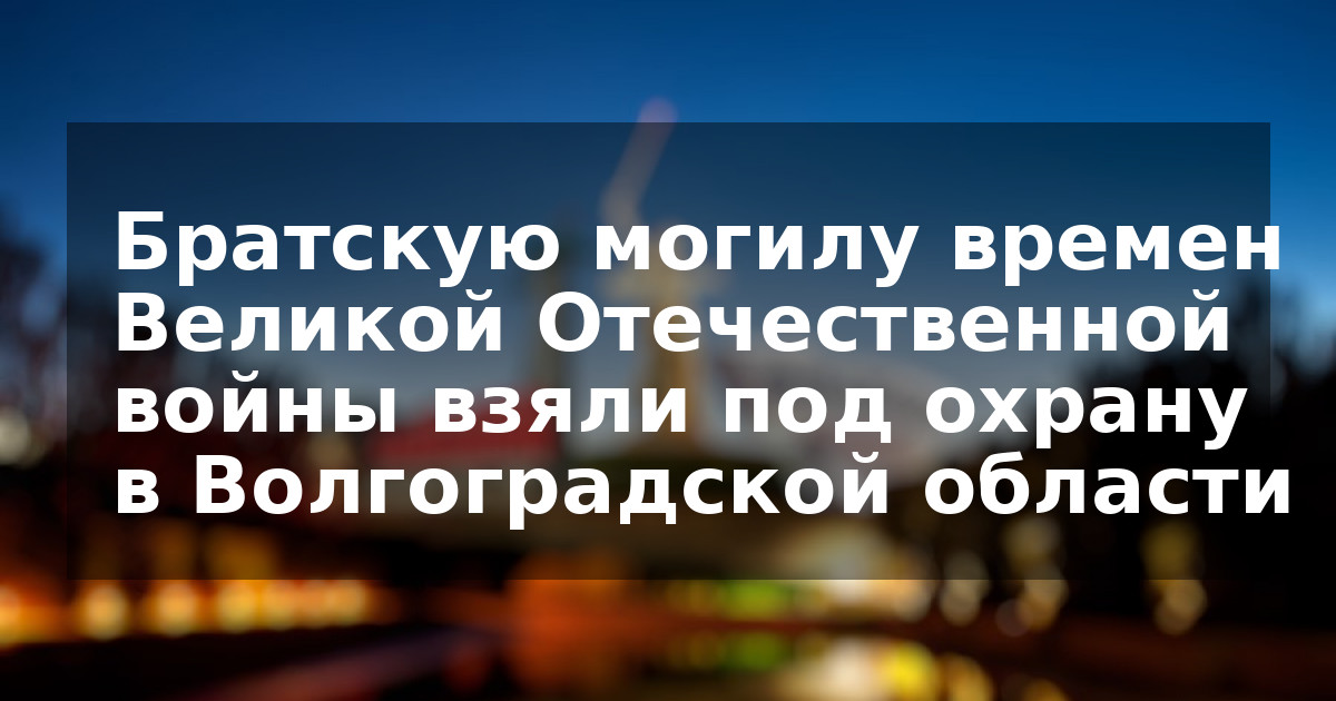 Братскую могилу времен Великой Отечественной войны взяли под охрану в Волгоградской области  