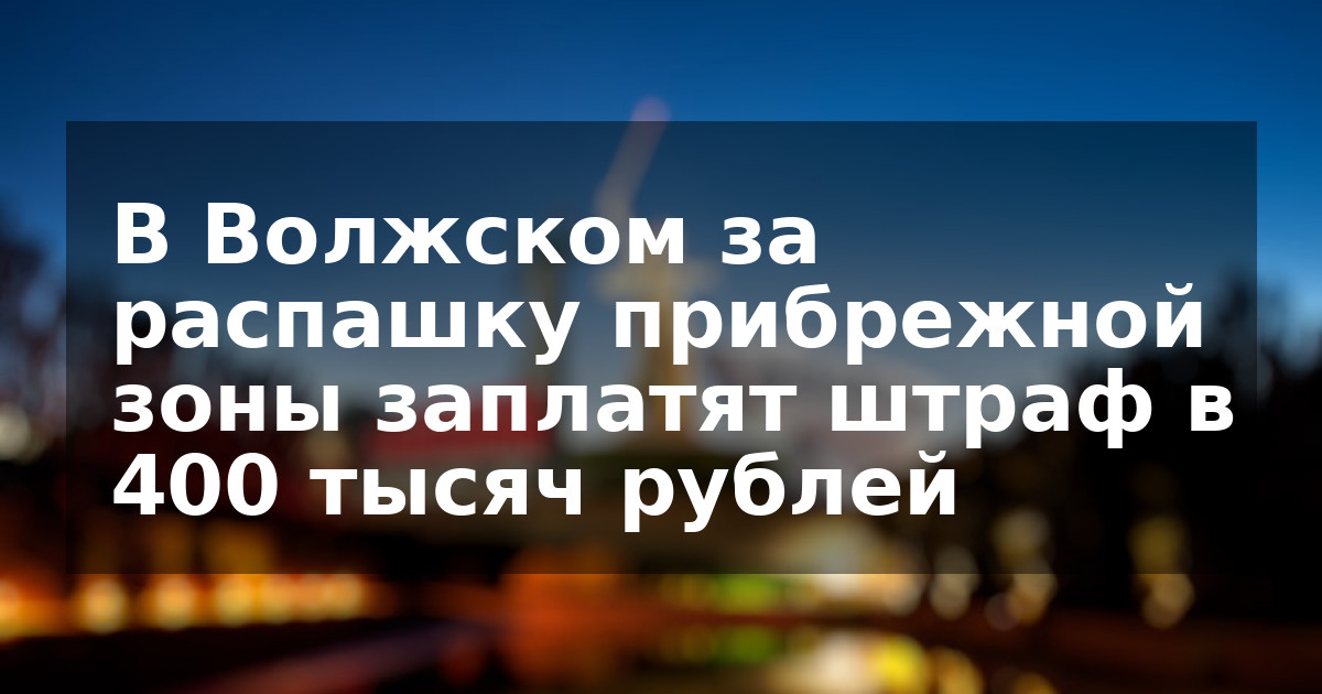 В Волжском за распашку прибрежной зоны заплатят штраф в 400 тысяч рублей