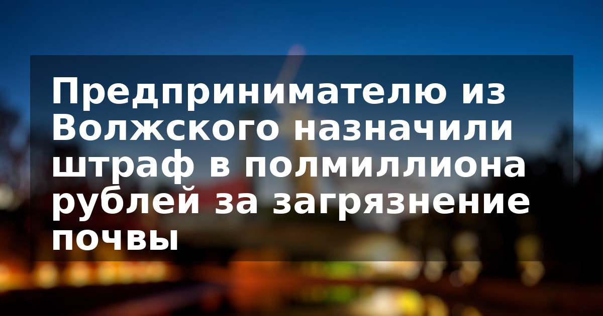 Предпринимателю из Волжского назначили штраф в полмиллиона рублей за загрязнение почвы