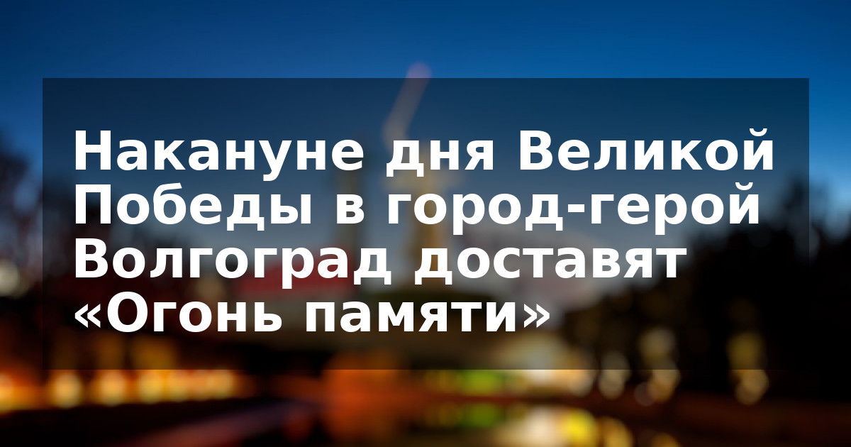 Накануне дня Великой Победы в город-герой Волгоград доставят «Огонь памяти»