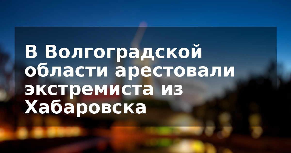 В Волгоградской области арестовали экстремиста из Хабаровска
