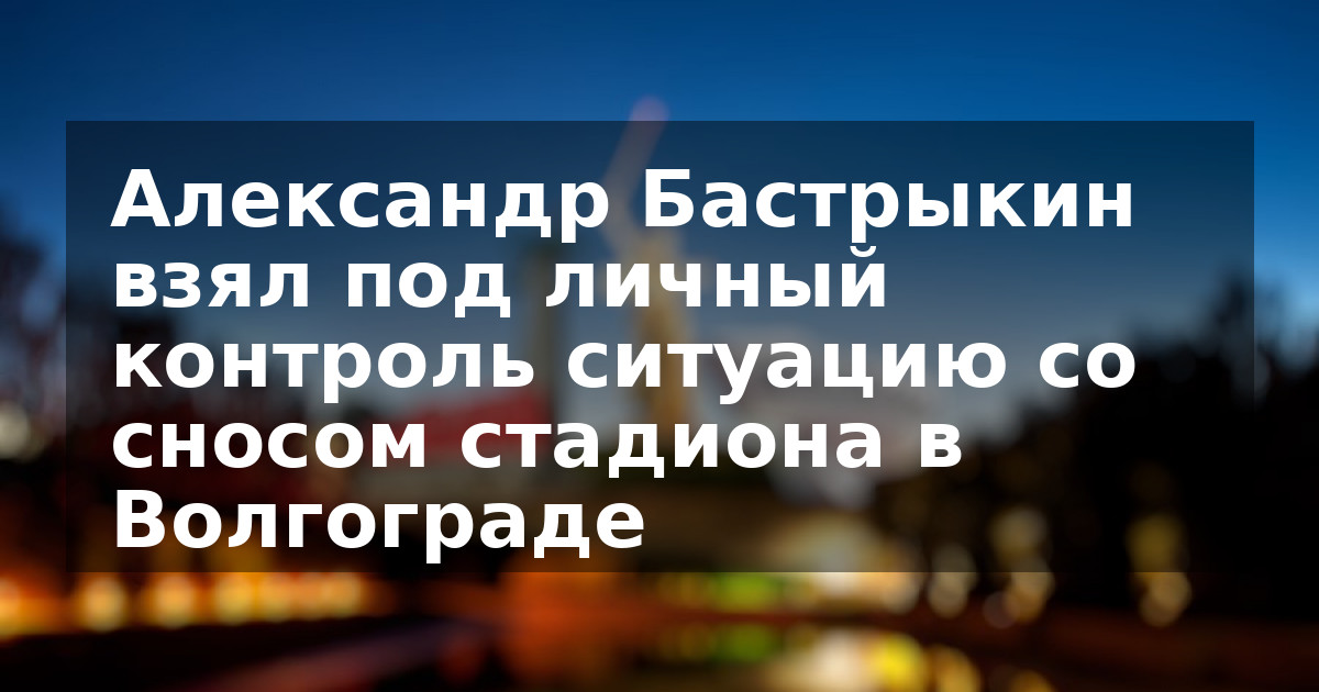 Александр Бастрыкин взял под личный контроль ситуацию со сносом стадиона в Волгограде