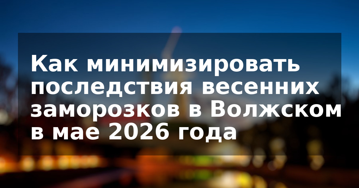Как минимизировать последствия весенних заморозков в Волжском в мае 2026 года