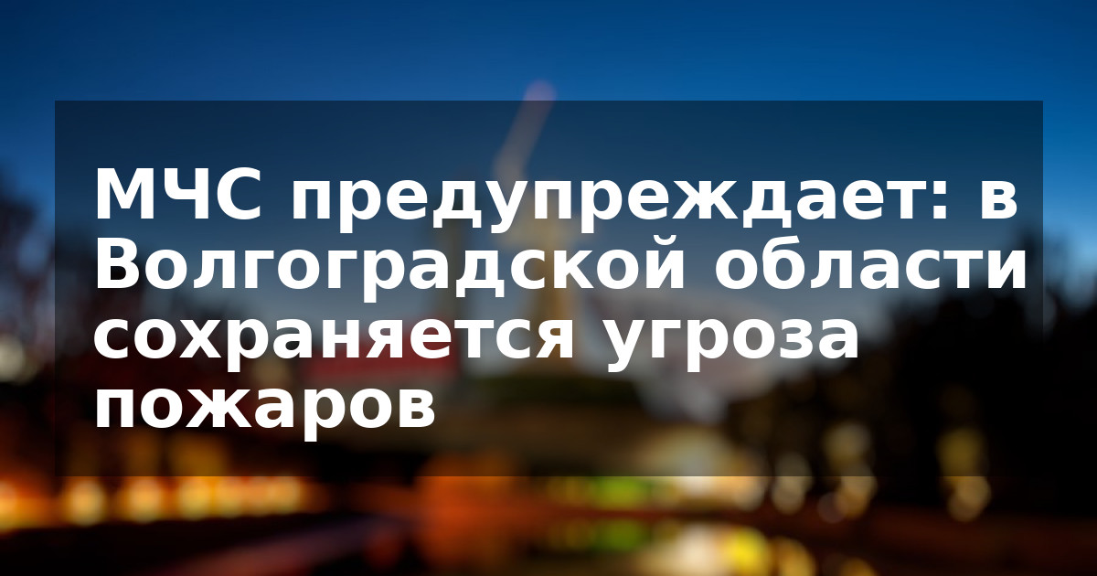 МЧС предупреждает: в Волгоградской области сохраняется угроза пожаров