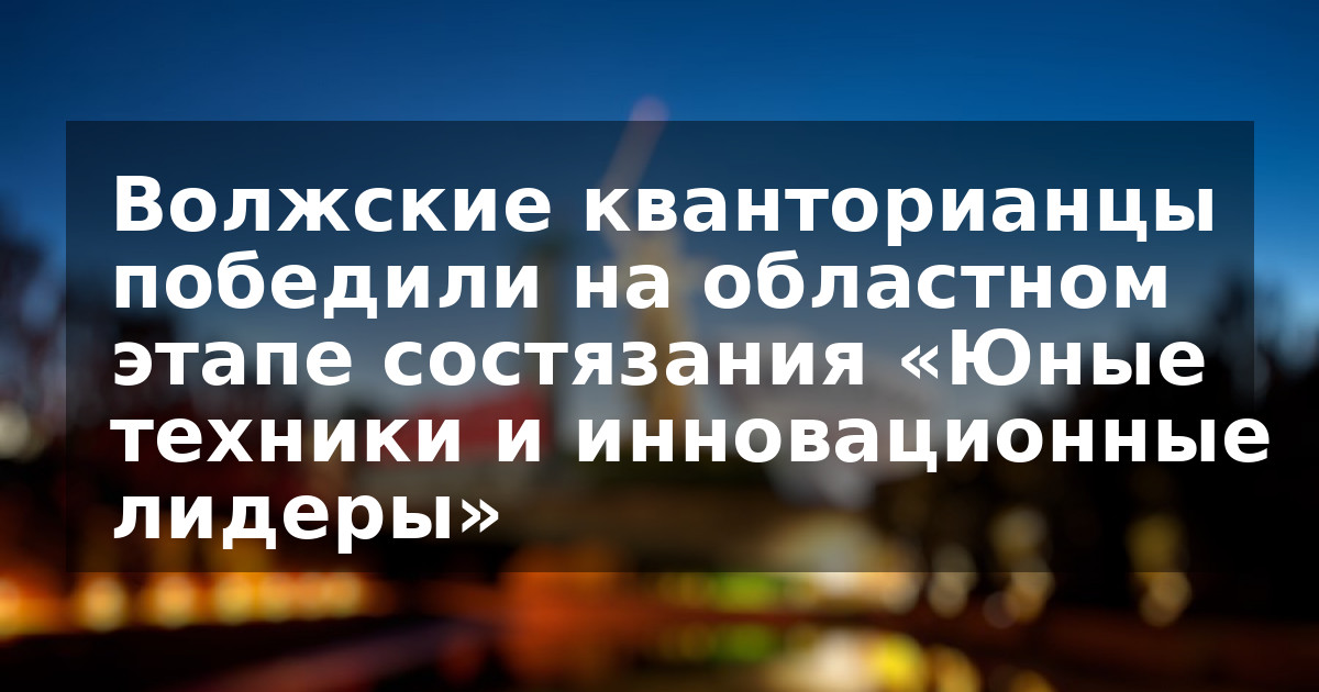 Волжские кванторианцы победили на областном этапе состязания «Юные техники и инновационные лидеры»