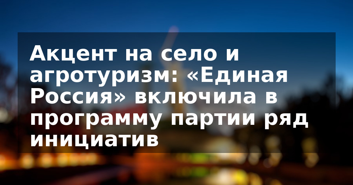 Акцент на село и агротуризм: «Единая Россия» включила в программу партии ряд инициатив