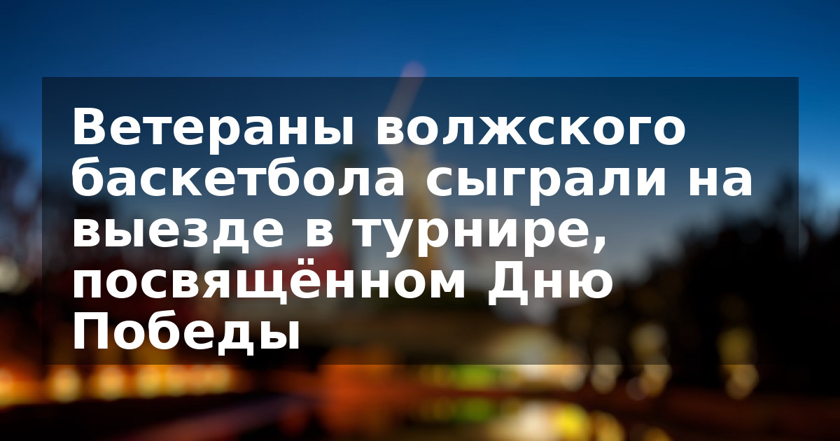 Ветераны волжского баскетбола сыграли на выезде в турнире, посвящённом Дню Победы